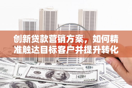 鱼台创新贷款营销方案，如何精准触达目标客户并提升转化率