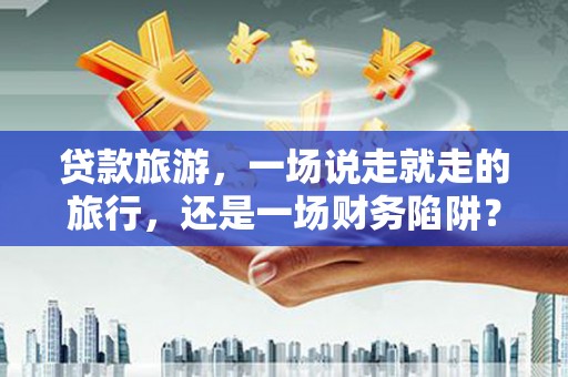 鱼台贷款旅游，一场说走就走的旅行，还是一场财务陷阱？